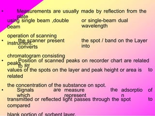 • Measurements are usually made by reflection from the
plate
using single beam ,double
beam
operation of scanning
instrument.
or single-beam dual
wavelength
• the scanner present
converts
chromatogram consisting
peaks
the spot / band on the Layer
into
• Position of scanned peaks on recorder chart are related
to Rf
values of the spots on the layer and peak height or area is
related
the concentration of the substance on spot.
to
• Signals
which
are measure
represent
the adsorptio
n
of
to
transmitted or reflected light passes through the spot
compared
 