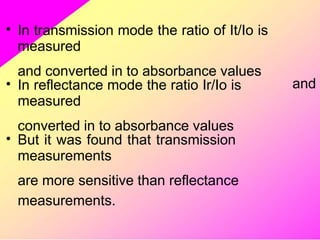 • In transmission mode the ratio of It/Io is
measured
and converted in to absorbance values
• In reflectance mode the ratio Ir/Io is
measured
converted in to absorbance values
and
• But it was found that transmission
measurements
are more sensitive than reflectance
measurements.
 