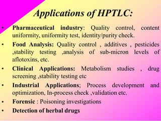 Applications of HPTLC:
• Pharmaceutical industry: Quality control, content
uniformity, uniformity test, identity/purity check.
• Food Analysis: Quality control , additives , pesticides
,stability testing ,analysis of sub-micron levels of
aflotoxins, etc.
• Clinical Applications: Metabolism studies , drug
screening ,stability testing etc
• Industrial Applications; Process development and
optimization, In-process check ,validation etc.
Forensic : Poisoning investigations
Detection of herbal drugs
•
•
 