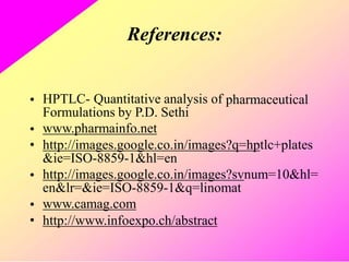 References:
• HPTLC- Quantitative analysis of
Formulations by P.D. Sethi
www.pharmainfo.net
pharmaceutical
•
• http://images.google.co.in/images?q=hptlc+plates
&ie=ISO-8859-1&hl=en
http://images.google.co.in/images?svnum=10&hl=
en&lr=&ie=ISO-8859-1&q=linomat
www.camag.com
http://www.infoexpo.ch/abstract
•
•
•
 