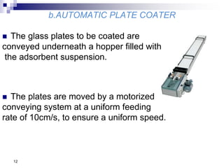 b.AUTOMATIC PLATE COATER
 The glass plates to be coated are
conveyed underneath a hopper filled with
the adsorbent suspension.
 The plates are moved by a motorized
conveying system at a uniform feeding
rate of 10cm/s, to ensure a uniform speed.
12
 