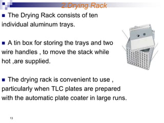 2.Drying Rack
 The Drying Rack consists of ten
individual aluminum trays.
 A tin box for storing the trays and two
wire handles , to move the stack while
hot ,are supplied.
 The drying rack is convenient to use ,
particularly when TLC plates are prepared
with the automatic plate coater in large runs.
13
 