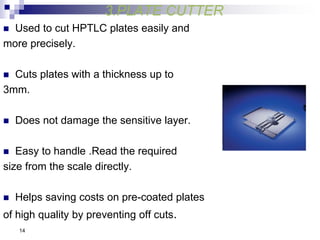 3.PLATE CUTTER
 Used to cut HPTLC plates easily and
more precisely.
 Cuts plates with a thickness up to
3mm.
 Does not damage the sensitive layer.
 Easy to handle .Read the required
size from the scale directly.
 Helps saving costs on pre-coated plates
of high quality by preventing off cuts.
14
 
