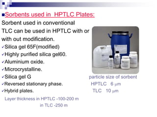 Sorbents used in HPTLC Plates:
Sorbent used in conventional
TLC can be used in HPTLC with or
with out modification.
Silica gel 65F(modified)
Highly purified silica gel60.
Aluminium oxide.
Microcrystalline.
Silica gel G particle size of sorbent
Reversed stationary phase. HPTLC 6 m
Hybrid plates. TLC 10 m
Layer thickness in HPTLC -100-200 m
in TLC -250 m
 