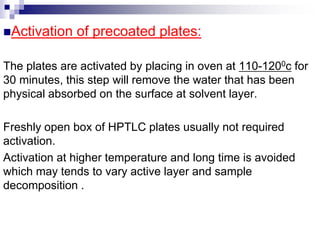 Activation of precoated plates:
The plates are activated by placing in oven at 110-1200c for
30 minutes, this step will remove the water that has been
physical absorbed on the surface at solvent layer.
Freshly open box of HPTLC plates usually not required
activation.
Activation at higher temperature and long time is avoided
which may tends to vary active layer and sample
decomposition .
 