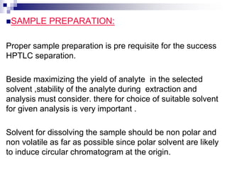 SAMPLE PREPARATION:
Proper sample preparation is pre requisite for the success
HPTLC separation.
Beside maximizing the yield of analyte in the selected
solvent ,stability of the analyte during extraction and
analysis must consider. there for choice of suitable solvent
for given analysis is very important .
Solvent for dissolving the sample should be non polar and
non volatile as far as possible since polar solvent are likely
to induce circular chromatogram at the origin.
 