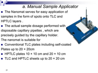 a. Manual Sample Applicator
 The Nanomat serves for easy application of
samples in the form of spots onto TLC and
HPTLC layers .
 The actual sample dosage performed with
disposable capillary pipettes , which are
precisely guided by the capillary holder.
The nanomat is suitable for
 Conventional TLC plates including self-coated
Plates up to 20 × 20cm
 HPTLC plates 10 × 10 cm and 20 × 10 cm
 TLC and HPTLC sheets up to 20 × 20 cm
21
 