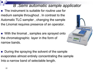 B .Semi automatic sample applicator
 The instrument is suitable for routine use for
medium sample throughout . In contrast to the
Automatic TLC sampler , changing the sample
the Linomat requires presence of an operator.
 With the linomat , samples are sprayed onto
the chromatographic layer in the form of
narrow bands.
 During the spraying the solvent of the sample
evaporates almost entirely concentrating the sample
Into a narrow band of selectable length.
22
 