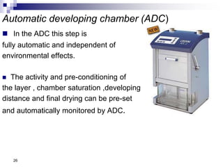 Automatic developing chamber (ADC)
 In the ADC this step is
fully automatic and independent of
environmental effects.
 The activity and pre-conditioning of
the layer , chamber saturation ,developing
distance and final drying can be pre-set
and automatically monitored by ADC.
26
 