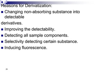Reasons for Derivatization:
 Changing non-absorbing substance into
detectable
derivatives.
 Improving the detectability.
 Detecting all sample components.
 Selectivity detecting certain substance.
 Inducing fluorescence.
29
 