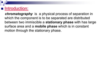  Introduction:
chromatography is a physical process of separation in
which the component is to be separated are distributed
between two immiscible a stationary phase with has large
surface area and a mobile phase which is in constant
motion through the stationary phase.
 