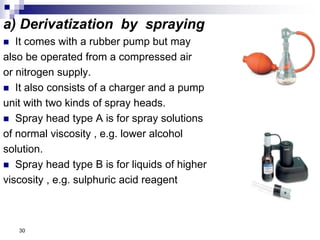 a) Derivatization by spraying
 It comes with a rubber pump but may
also be operated from a compressed air
or nitrogen supply.
 It also consists of a charger and a pump
unit with two kinds of spray heads.
 Spray head type A is for spray solutions
of normal viscosity , e.g. lower alcohol
solution.
 Spray head type B is for liquids of higher
viscosity , e.g. sulphuric acid reagent
30
 