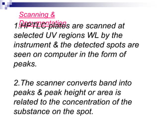 Scanning &
Documentation
1.HPTLC plates are scanned at
selected UV regions WL by the
instrument & the detected spots are
seen on computer in the form of
peaks.
2.The scanner converts band into
peaks & peak height or area is
related to the concentration of the
substance on the spot.
 