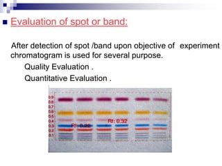  Evaluation of spot or band:
After detection of spot /band upon objective of experiment
chromatogram is used for several purpose.
Quality Evaluation .
Quantitative Evaluation .
 