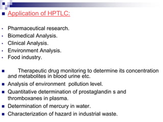  Application of HPTLC:
• Pharmaceutical research.
• Biomedical Analysis.
• Clinical Analysis.
• Environment Analysis.
• Food industry.
 Therapeutic drug monitoring to determine its concentration
and metabolites in blood urine etc.
 Analysis of environment pollution level.
 Quantitative determination of prostaglandin s and
thromboxanes in plasma.
 Determination of mercury in water.
 Characterization of hazard in industrial waste.
 