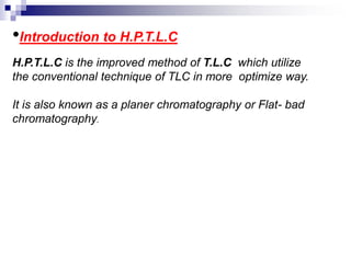 •Introduction to H.P.T.L.C
H.P.T.L.C is the improved method of T.L.C which utilize
the conventional technique of TLC in more optimize way.
It is also known as a planer chromatography or Flat- bad
chromatography.
 