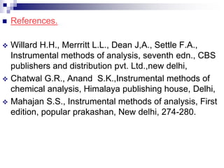  References.
 Willard H.H., Merrritt L.L., Dean J,A., Settle F.A.,
Instrumental methods of analysis, seventh edn., CBS
publishers and distribution pvt. Ltd.,new delhi,
 Chatwal G.R., Anand S.K.,Instrumental methods of
chemical analysis, Himalaya publishing house, Delhi,
 Mahajan S.S., Instrumental methods of analysis, First
edition, popular prakashan, New delhi, 274-280.
 