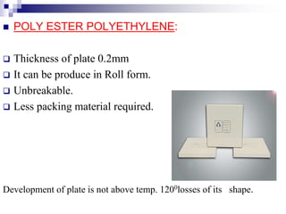  POLY ESTER POLYETHYLENE:
 Thickness of plate 0.2mm
 It can be produce in Roll form.
 Unbreakable.
 Less packing material required.
Development of plate is not above temp. 1200losses of its shape.
 