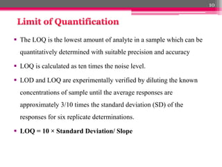  The LOQ is the lowest amount of analyte in a sample which can be
quantitatively determined with suitable precision and accuracy
 LOQ is calculated as ten times the noise level.
 LOD and LOQ are experimentally verified by diluting the known
concentrations of sample until the average responses are
approximately 3/10 times the standard deviation (SD) of the
responses for six replicate determinations.
 LOQ = 10 × Standard Deviation/ Slope
10
 