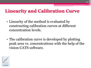 • Linearity of the method is evaluated by
constructing calibration curves at different
concentration levels.
• The calibration curve is developed by plotting
peak area vs. concentrations with the help of the
vision-CATS software.
11
 