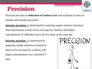 Precision provides an indication of random error and evaluated in terms of
intraday and interday precisions.
Intraday precision -is determined by analyzing sample solutions of analyte
from formulations at three levels covering low, medium, and higher
concentrations of calibration curve for five times on the same day
Interday precision - is determined by
analyzing sample solutions of analyte at
three levels covering low, medium, and
higher concentrations over a period of 7
days.
13
 