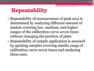 • Repeatability of measurement of peak area is
determined by analyzing different amount of
analyte covering low, medium, and higher
ranges of the calibration curve seven times
without changing the position of plate.
• Repeatability of sample application is assessed
by spotting samples covering similar range of
calibration curve seven times and analyzing
them once.
17
 