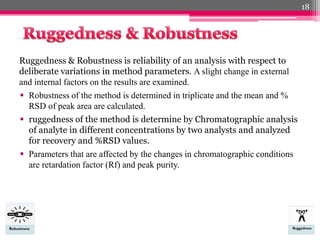 Ruggedness & Robustness is reliability of an analysis with respect to
deliberate variations in method parameters. A slight change in external
and internal factors on the results are examined.
 Robustness of the method is determined in triplicate and the mean and %
RSD of peak area are calculated.
 ruggedness of the method is determine by Chromatographic analysis
of analyte in different concentrations by two analysts and analyzed
for recovery and %RSD values.
 Parameters that are affected by the changes in chromatographic conditions
are retardation factor (Rf) and peak purity.
18
 
