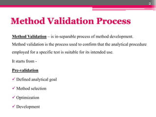 Method Validation Process
Method Validation – is in-separable process of method development.
Method validation is the process used to confirm that the analytical procedure
employed for a specific test is suitable for its intended use.
It starts from -
Pre-validation
 Defined analytical goal
 Method selection
 Optimization
 Development
2
 
