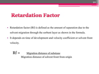 • Retardation factor (Rf) is defined as the amount of separation due to the
solvent migration through the sorbent layer as shown in the formula.
• It depends on time of development and velocity coefficient or solvent front
velocity.
Rf = Migration distance of substane
Migration distance of solvent front from origin
20
 