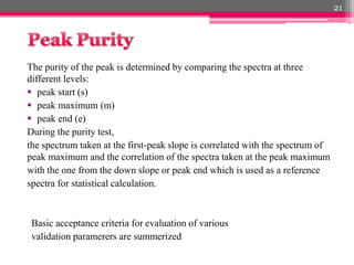 The purity of the peak is determined by comparing the spectra at three
different levels:
 peak start (s)
 peak maximum (m)
 peak end (e)
During the purity test,
the spectrum taken at the first-peak slope is correlated with the spectrum of
peak maximum and the correlation of the spectra taken at the peak maximum
with the one from the down slope or peak end which is used as a reference
spectra for statistical calculation.
Basic acceptance criteria for evaluation of various
validation paramerers are summerized
21
 