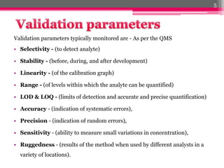 Validation parameters typically monitored are - As per the QMS
• Selectivity - (to detect analyte)
• Stability - (before, during, and after development)
• Linearity - (of the calibration graph)
• Range - (of levels within which the analyte can be quantified)
• LOD & LOQ - (limits of detection and accurate and precise quantification)
• Accuracy - (indication of systematic errors),
• Precision - (indication of random errors),
• Sensitivity - (ability to measure small variations in concentration),
• Ruggedness - (results of the method when used by different analysts in a
variety of locations).
5
 