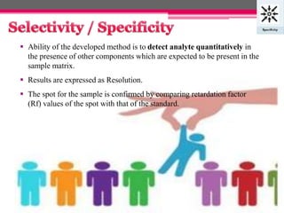  Ability of the developed method is to detect analyte quantitatively in
the presence of other components which are expected to be present in the
sample matrix.
 Results are expressed as Resolution.
 The spot for the sample is confirmed by comparing retardation factor
(Rf) values of the spot with that of the standard.
7
 