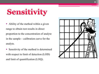  Ability of the method within a given
range to obtain test results in direct
proportion to the concentration of analyte
in the sample – calibration curve for the
analyte.
 Sensitivity of the method is determined
with respect to limit of detection (LOD)
and limit of quantification (LOQ).
8
 