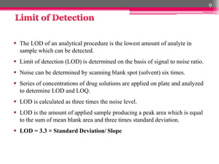  The LOD of an analytical procedure is the lowest amount of analyte in
sample which can be detected.
 Limit of detection (LOD) is determined on the basis of signal to noise ratio.
 Noise can be determined by scanning blank spot (solvent) six times.
 Series of concentrations of drug solutions are applied on plate and analyzed
to determine LOD and LOQ.
 LOD is calculated as three times the noise level.
 LOD is the amount of applied sample producing a peak area which is equal
to the sum of mean blank area and three times standard deviation.
 LOD = 3.3 × Standard Deviation/ Slope
9
 