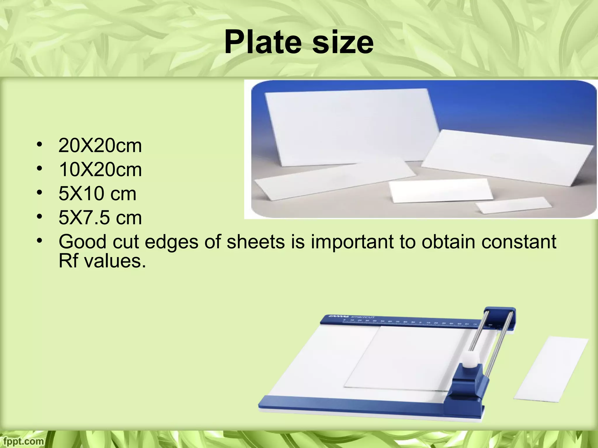 Plate size
• 20X20cm
• 10X20cm
• 5X10 cm
• 5X7.5 cm
• Good cut edges of sheets is important to obtain constant
Rf values.
 