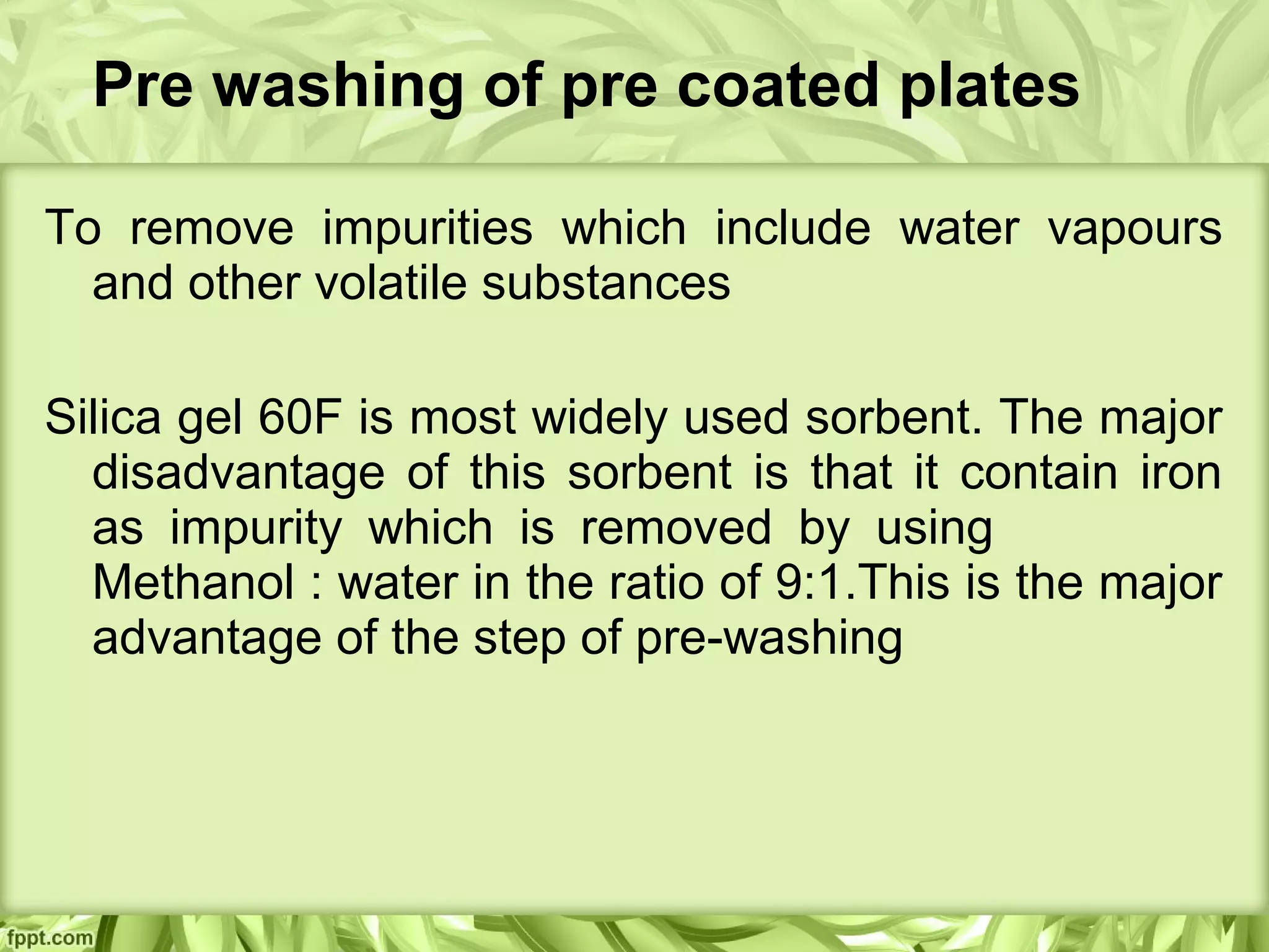 Pre washing of pre coated plates
To remove impurities which include water vapours
and other volatile substances
Silica gel 60F is most widely used sorbent. The major
disadvantage of this sorbent is that it contain iron
as impurity which is removed by using
Methanol : water in the ratio of 9:1.This is the major
advantage of the step of pre-washing
 