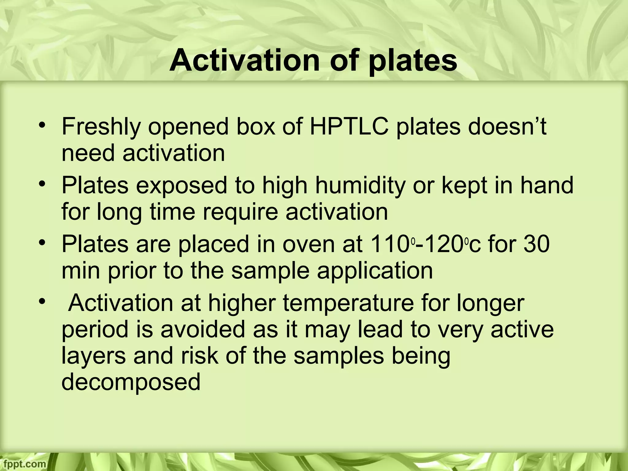Activation of plates
• Freshly opened box of HPTLC plates doesn’t
need activation
• Plates exposed to high humidity or kept in hand
for long time require activation
• Plates are placed in oven at 110o
-120o
c for 30
min prior to the sample application
• Activation at higher temperature for longer
period is avoided as it may lead to very active
layers and risk of the samples being
decomposed
 
