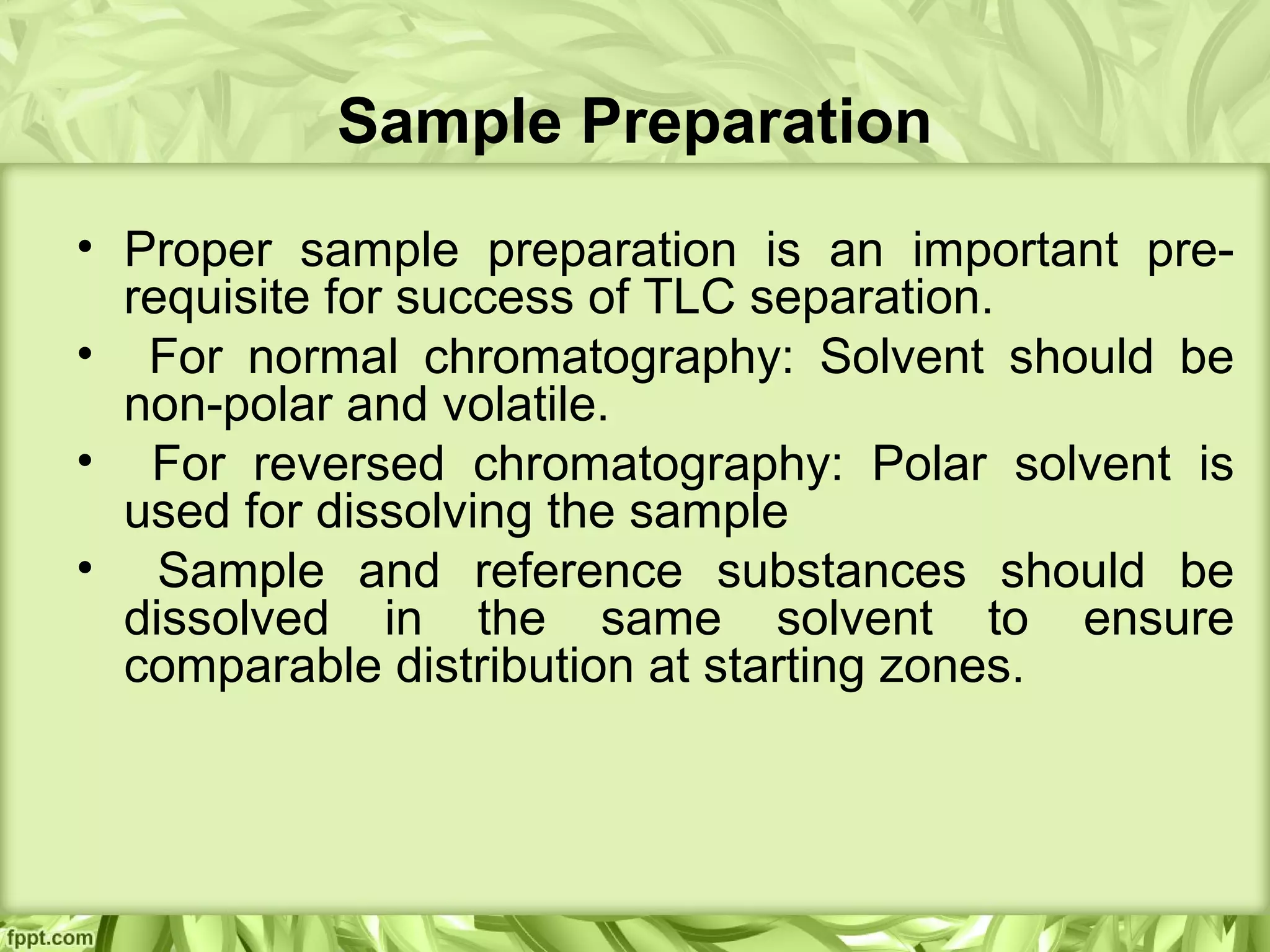 Sample Preparation
• Proper sample preparation is an important pre-
requisite for success of TLC separation.
• For normal chromatography: Solvent should be
non-polar and volatile.
• For reversed chromatography: Polar solvent is
used for dissolving the sample
• Sample and reference substances should be
dissolved in the same solvent to ensure
comparable distribution at starting zones.
 