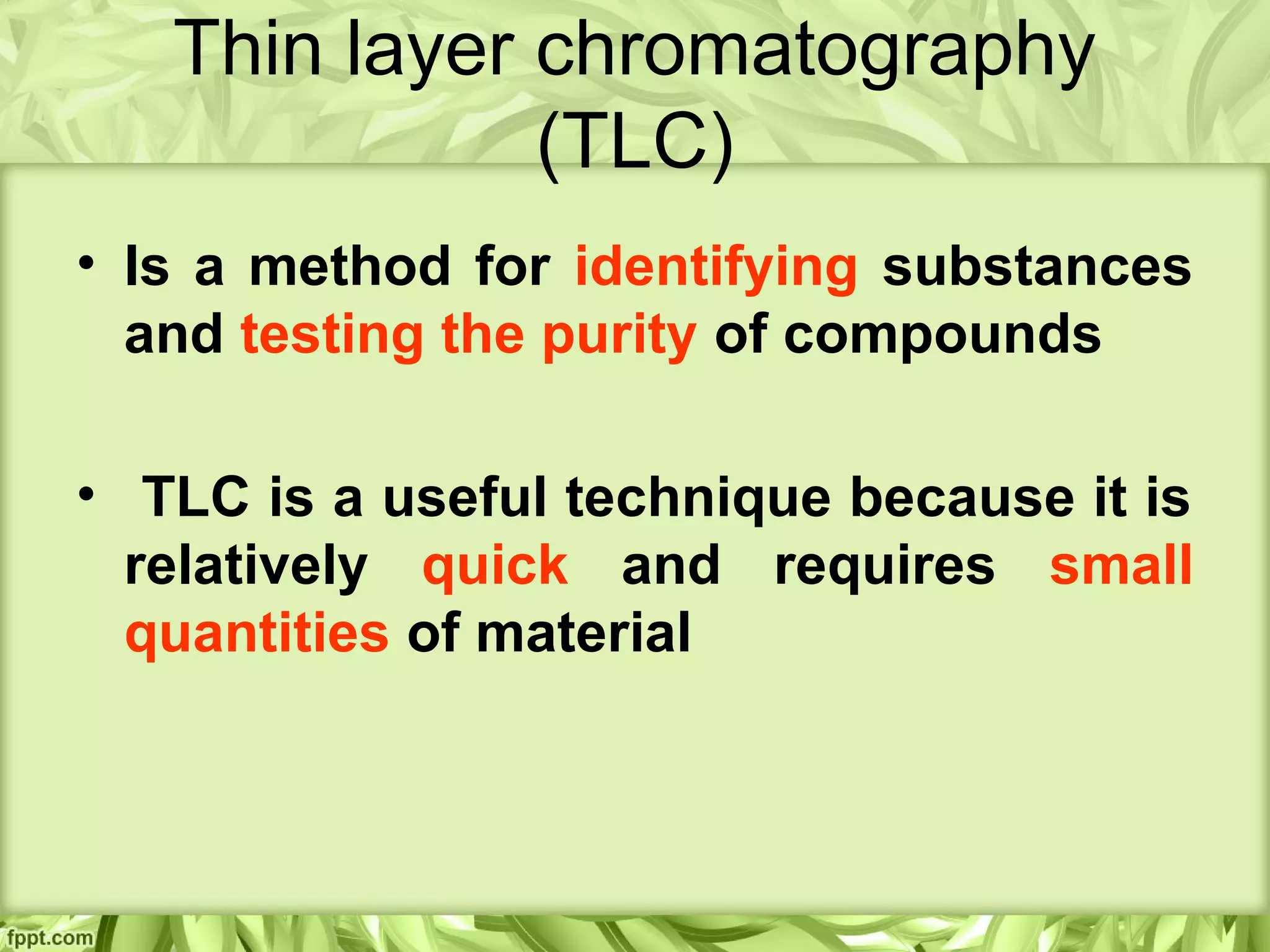 Thin layer chromatography
(TLC)
• Is a method for identifying substances
and testing the purity of compounds
• TLC is a useful technique because it is
relatively quick and requires small
quantities of material
 