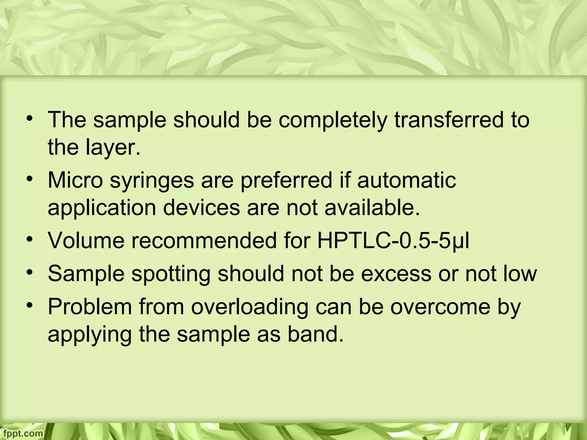 • The sample should be completely transferred to
the layer.
• Micro syringes are preferred if automatic
application devices are not available.
• Volume recommended for HPTLC-0.5-5μl
• Sample spotting should not be excess or not low
• Problem from overloading can be overcome by
applying the sample as band.
 