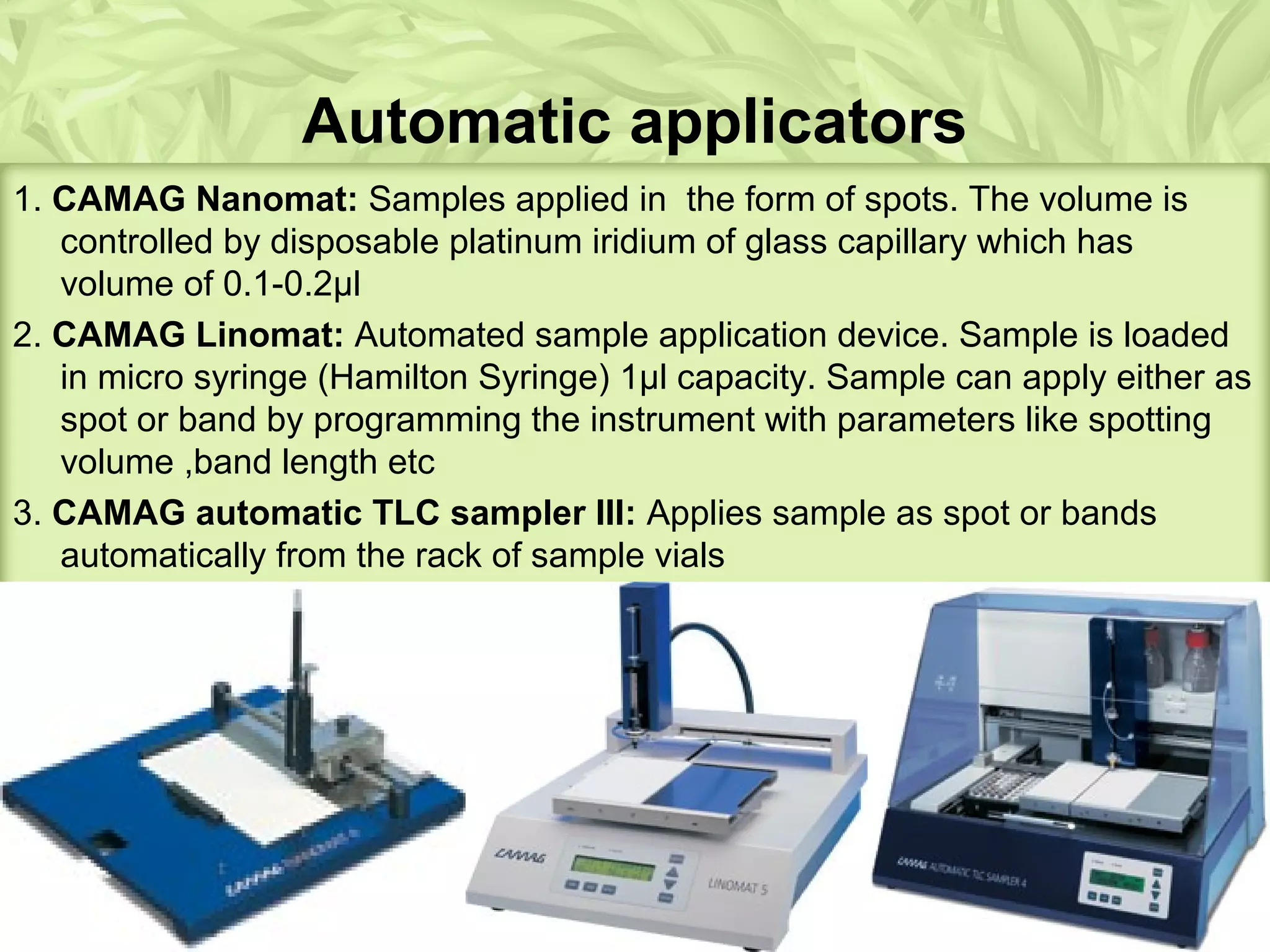 Automatic applicators
1. CAMAG Nanomat: Samples applied in the form of spots. The volume is
controlled by disposable platinum iridium of glass capillary which has
volume of 0.1-0.2μl
2. CAMAG Linomat: Automated sample application device. Sample is loaded
in micro syringe (Hamilton Syringe) 1μl capacity. Sample can apply either as
spot or band by programming the instrument with parameters like spotting
volume ,band length etc
3. CAMAG automatic TLC sampler III: Applies sample as spot or bands
automatically from the rack of sample vials
 