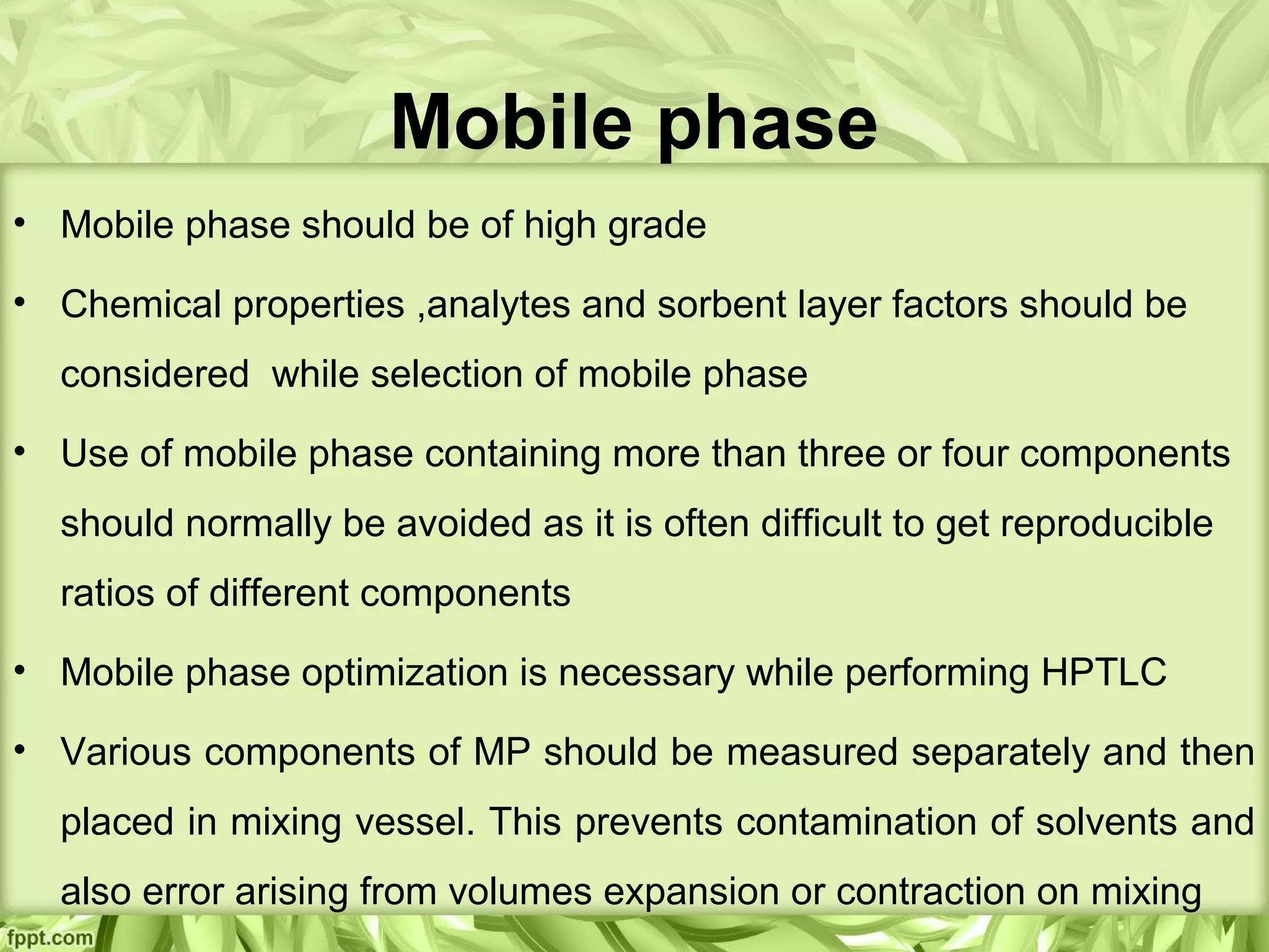 Mobile phase
• Mobile phase should be of high grade
• Chemical properties ,analytes and sorbent layer factors should be
considered while selection of mobile phase
• Use of mobile phase containing more than three or four components
should normally be avoided as it is often difficult to get reproducible
ratios of different components
• Mobile phase optimization is necessary while performing HPTLC
• Various components of MP should be measured separately and then
placed in mixing vessel. This prevents contamination of solvents and
also error arising from volumes expansion or contraction on mixing
 