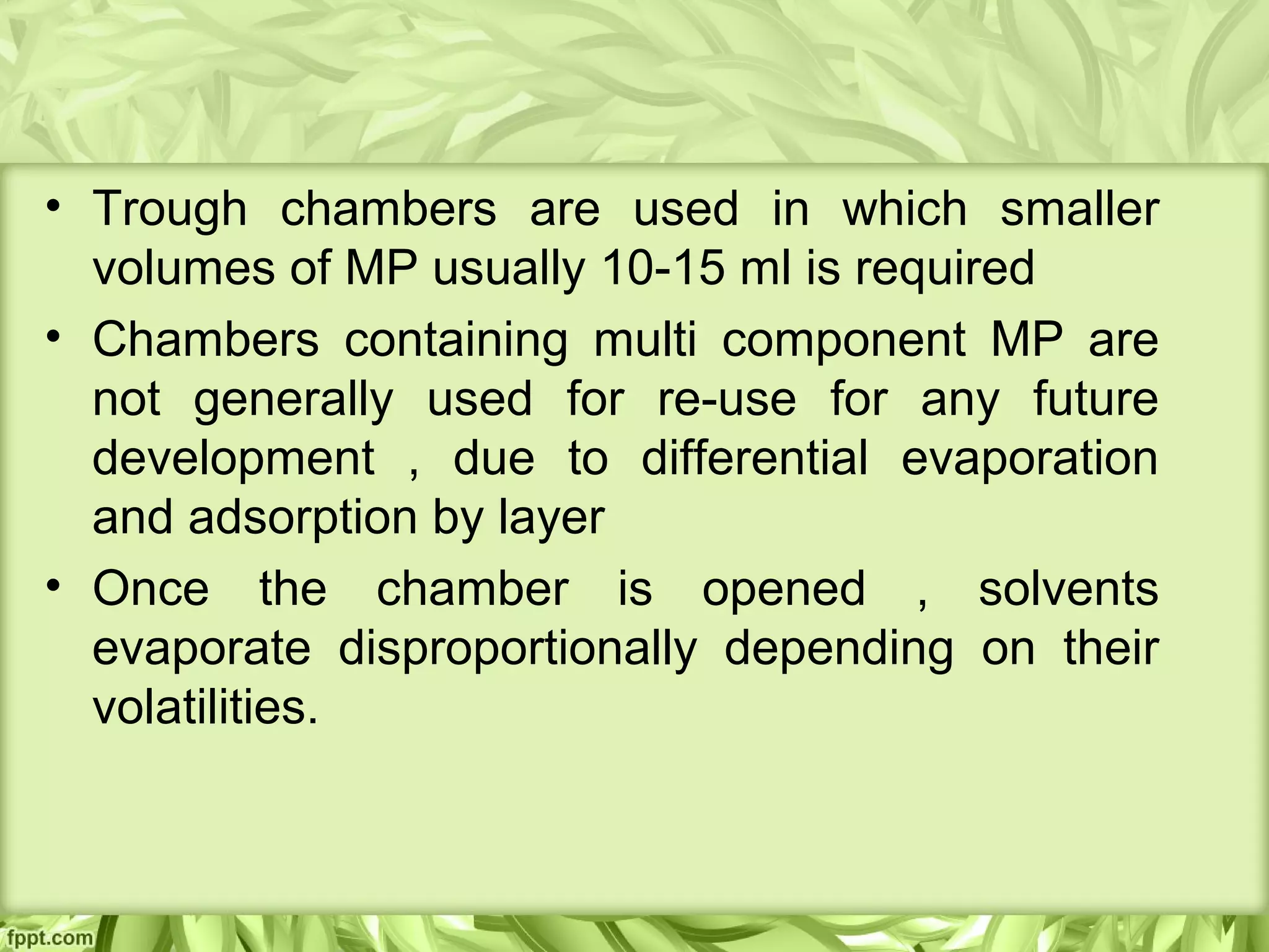 • Trough chambers are used in which smaller
volumes of MP usually 10-15 ml is required
• Chambers containing multi component MP are
not generally used for re-use for any future
development , due to differential evaporation
and adsorption by layer
• Once the chamber is opened , solvents
evaporate disproportionally depending on their
volatilities.
 