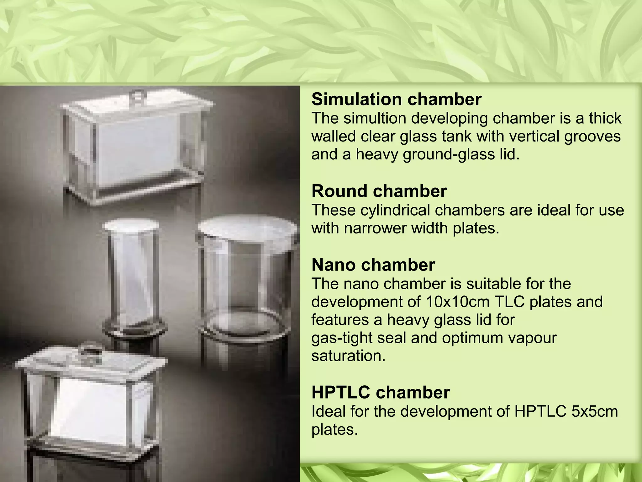 Simulation chamber
The simultion developing chamber is a thick
walled clear glass tank with vertical grooves
and a heavy ground-glass lid.
Round chamber
These cylindrical chambers are ideal for use
with narrower width plates.
Nano chamber
The nano chamber is suitable for the
development of 10x10cm TLC plates and
features a heavy glass lid for
gas-tight seal and optimum vapour
saturation.
HPTLC chamber
Ideal for the development of HPTLC 5x5cm
plates.
 