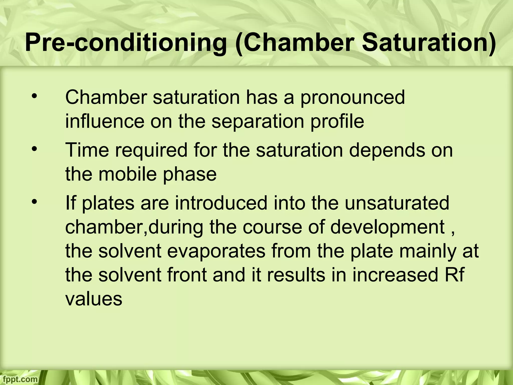 Pre-conditioning (Chamber Saturation)
• Chamber saturation has a pronounced
influence on the separation profile
• Time required for the saturation depends on
the mobile phase
• If plates are introduced into the unsaturated
chamber,during the course of development ,
the solvent evaporates from the plate mainly at
the solvent front and it results in increased Rf
values
 