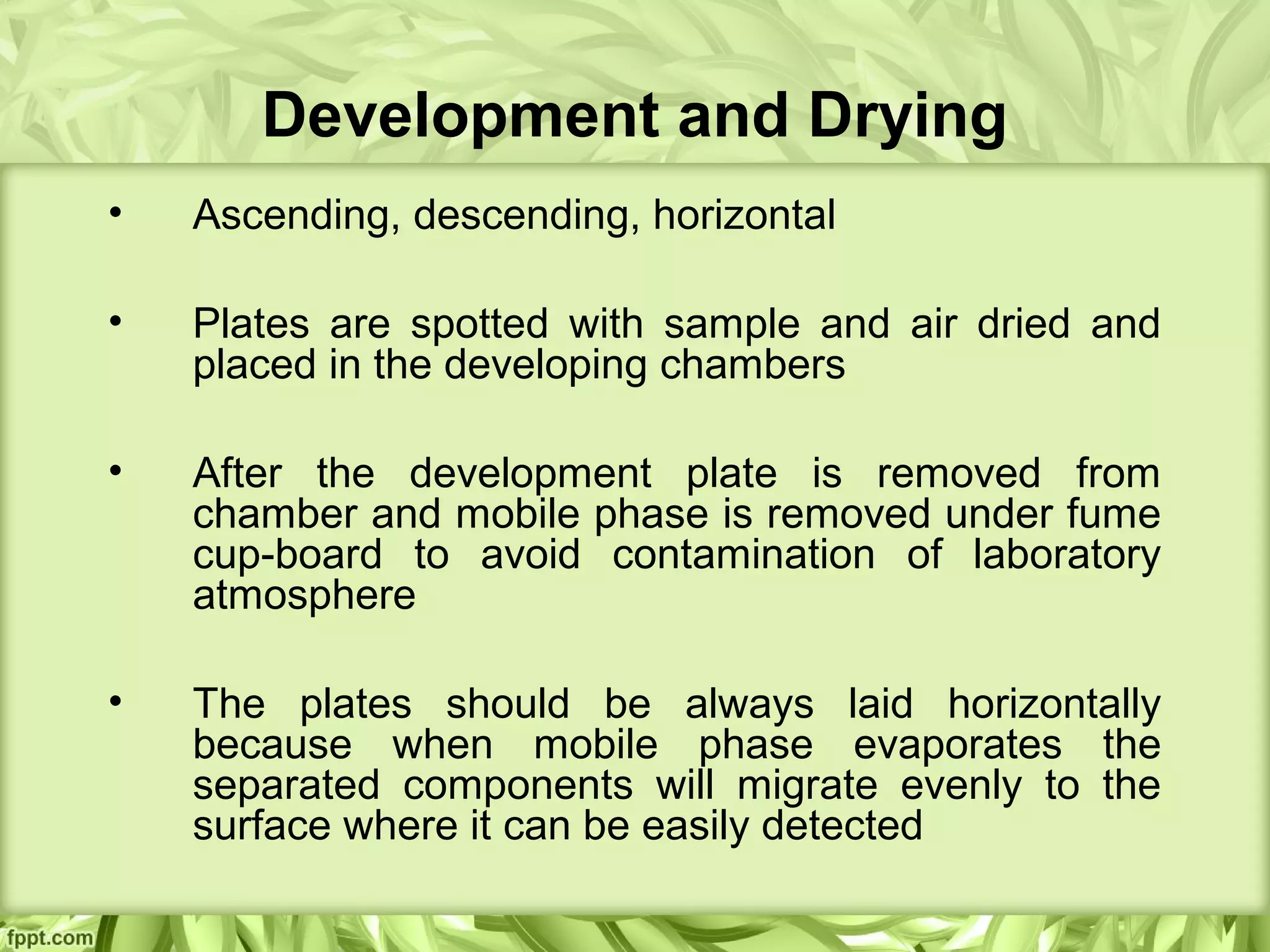 Development and Drying
• Ascending, descending, horizontal
• Plates are spotted with sample and air dried and
placed in the developing chambers
• After the development plate is removed from
chamber and mobile phase is removed under fume
cup-board to avoid contamination of laboratory
atmosphere
• The plates should be always laid horizontally
because when mobile phase evaporates the
separated components will migrate evenly to the
surface where it can be easily detected
 