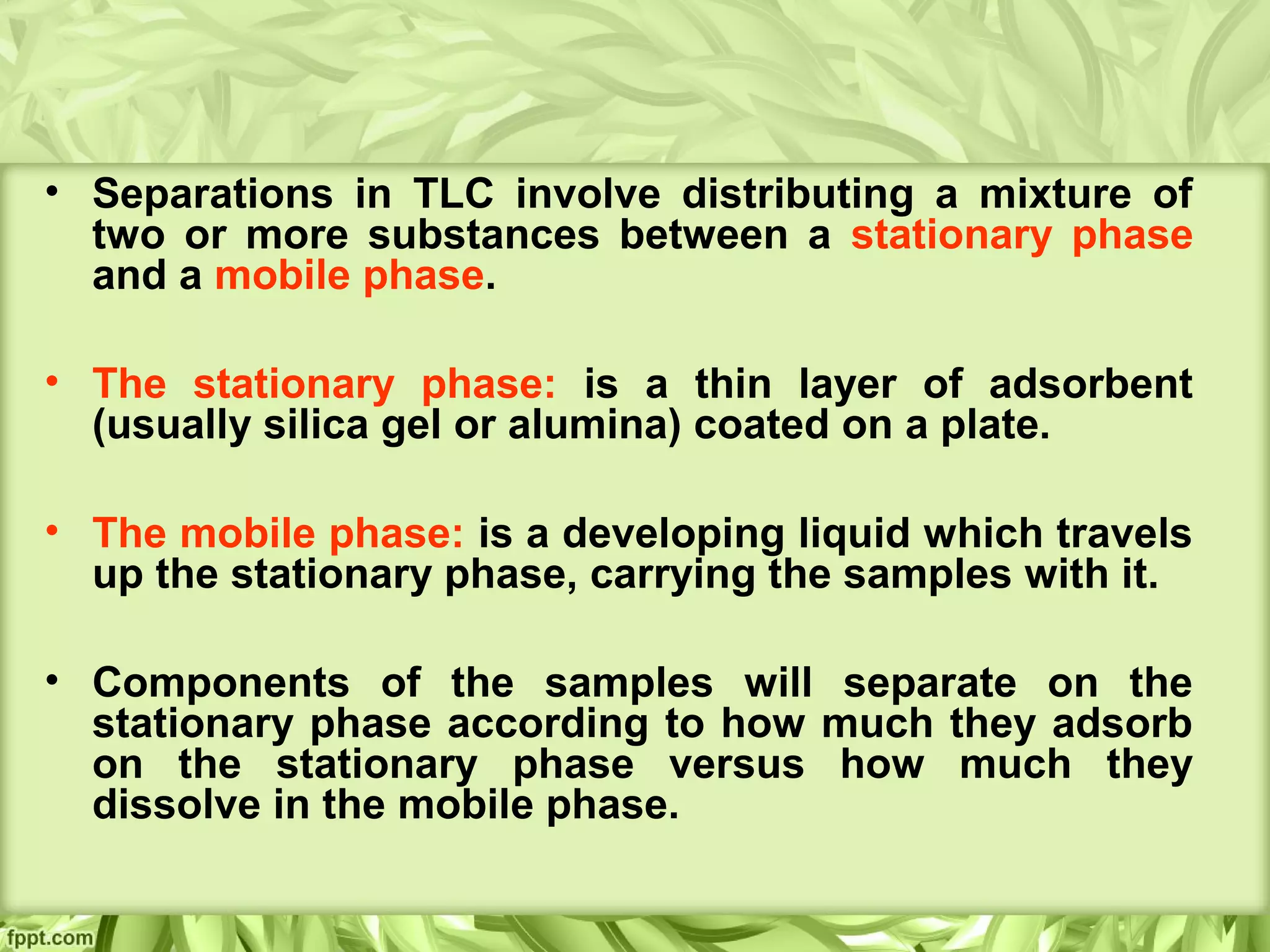 • Separations in TLC involve distributing a mixture of
two or more substances between a stationary phase
and a mobile phase.
• The stationary phase: is a thin layer of adsorbent
(usually silica gel or alumina) coated on a plate.
• The mobile phase: is a developing liquid which travels
up the stationary phase, carrying the samples with it.
• Components of the samples will separate on the
stationary phase according to how much they adsorb
on the stationary phase versus how much they
dissolve in the mobile phase.
 