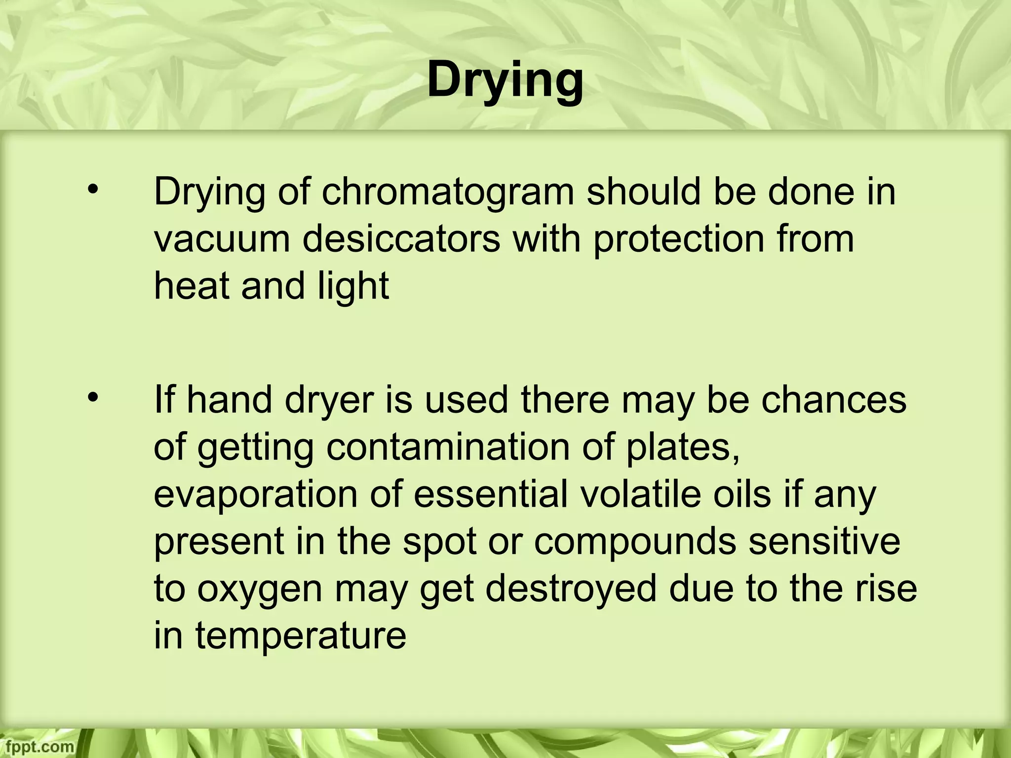 Drying
• Drying of chromatogram should be done in
vacuum desiccators with protection from
heat and light
• If hand dryer is used there may be chances
of getting contamination of plates,
evaporation of essential volatile oils if any
present in the spot or compounds sensitive
to oxygen may get destroyed due to the rise
in temperature
 