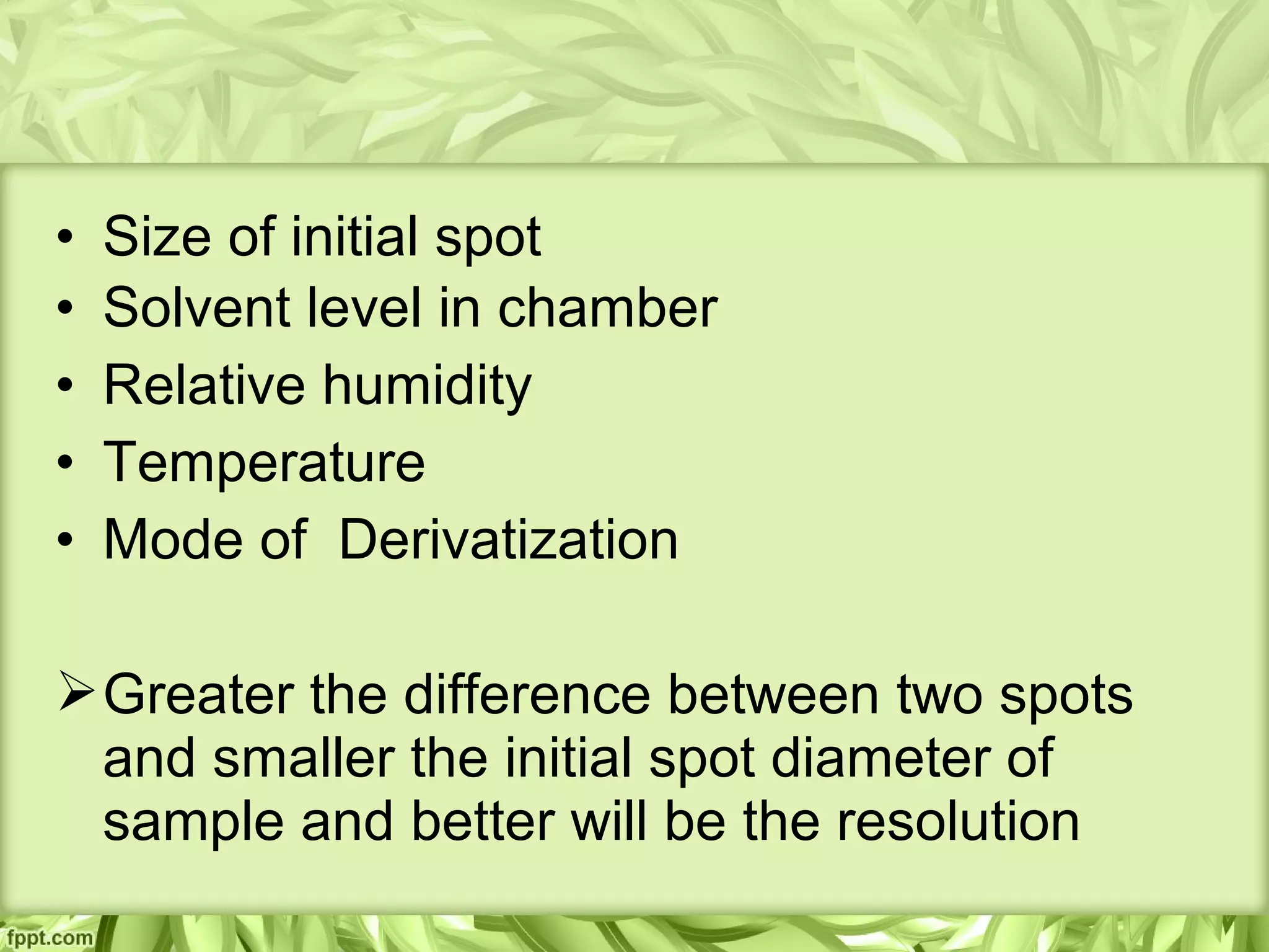 • Size of initial spot
• Solvent level in chamber
• Relative humidity
• Temperature
• Mode of Derivatization
Greater the difference between two spots
and smaller the initial spot diameter of
sample and better will be the resolution
 
