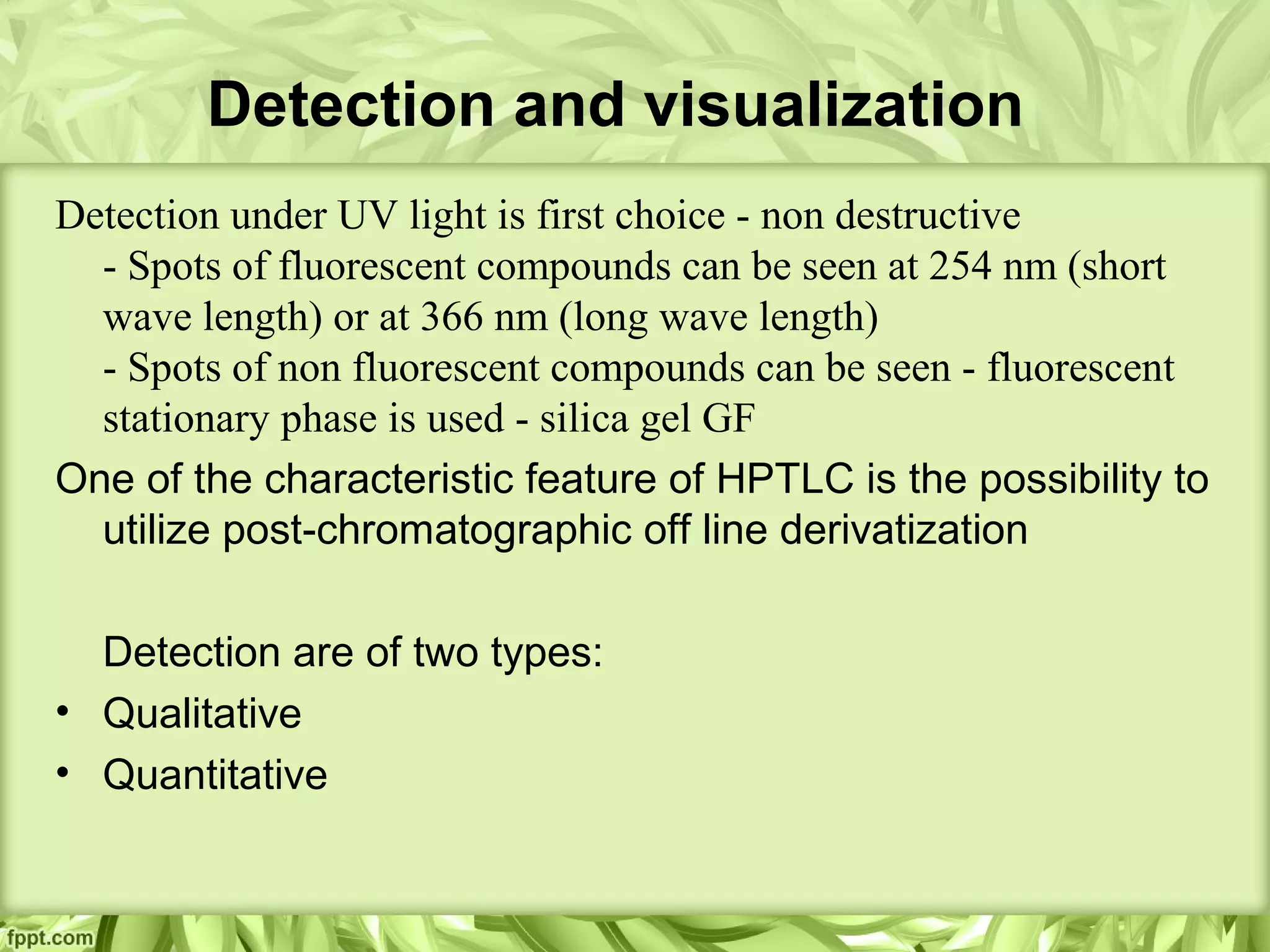 Detection and visualization
Detection under UV light is first choice - non destructive
- Spots of fluorescent compounds can be seen at 254 nm (short
wave length) or at 366 nm (long wave length)
- Spots of non fluorescent compounds can be seen - fluorescent
stationary phase is used - silica gel GF
One of the characteristic feature of HPTLC is the possibility to
utilize post-chromatographic off line derivatization
Detection are of two types:
• Qualitative
• Quantitative
 
